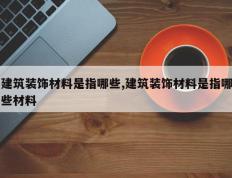 建筑装饰材料是指哪些,建筑装饰材料是指哪些材料