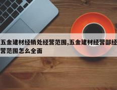 五金建材经销处经营范围,五金建材经营部经营范围怎么全面
