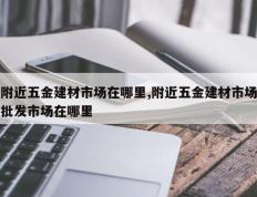 附近五金建材市场在哪里,附近五金建材市场批发市场在哪里