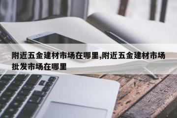 附近五金建材市场在哪里,附近五金建材市场批发市场在哪里