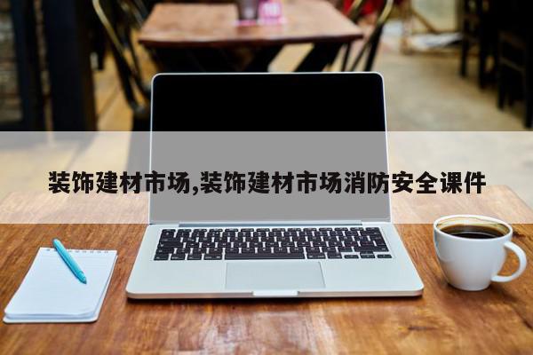 装饰建材市场,装饰建材市场消防安全课件