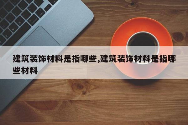 建筑装饰材料是指哪些,建筑装饰材料是指哪些材料