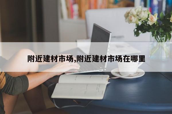 附近建材市场,附近建材市场在哪里