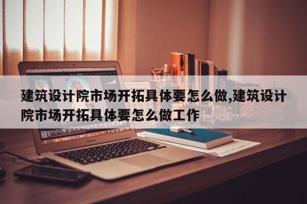 建筑设计院市场开拓具体要怎么做,建筑设计院市场开拓具体要怎么做工作