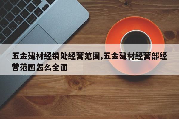 五金建材经销处经营范围,五金建材经营部经营范围怎么全面