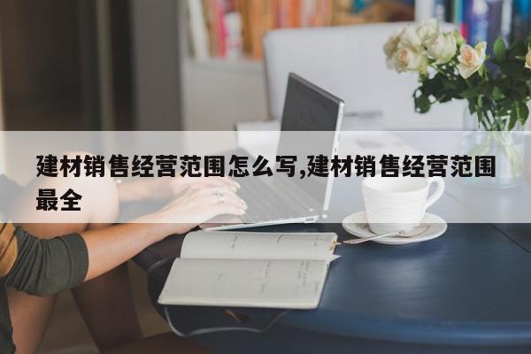 建材销售经营范围怎么写,建材销售经营范围最全