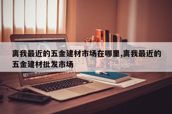 离我最近的五金建材市场在哪里,离我最近的五金建材批发市场