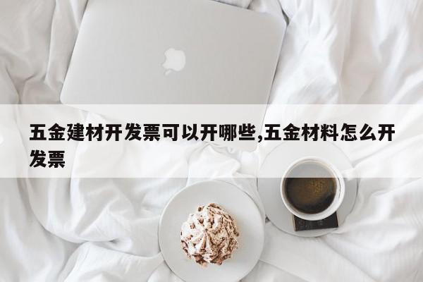 五金建材开发票可以开哪些,五金材料怎么开发票